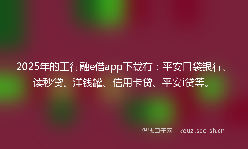 2025年的工行融e借app下载有：平安口袋银行、读秒贷、洋钱罐、信用卡贷、平安i贷等。