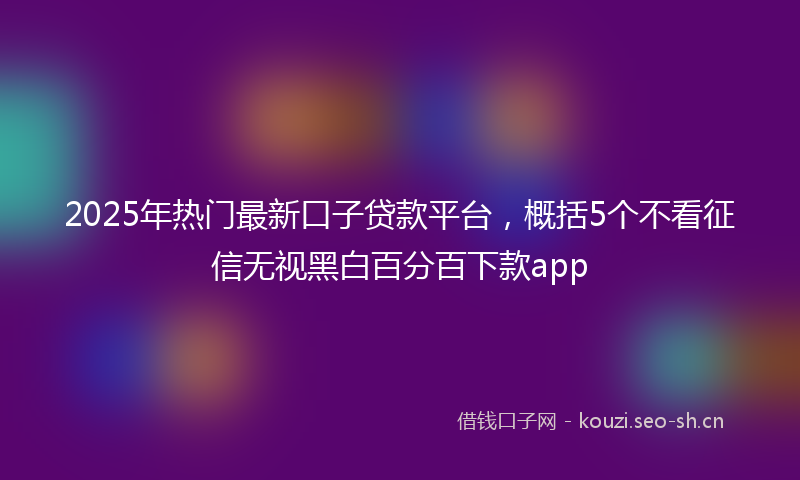 2025年热门最新口子贷款平台，概括5个不看征信无视黑白百分百下款app
