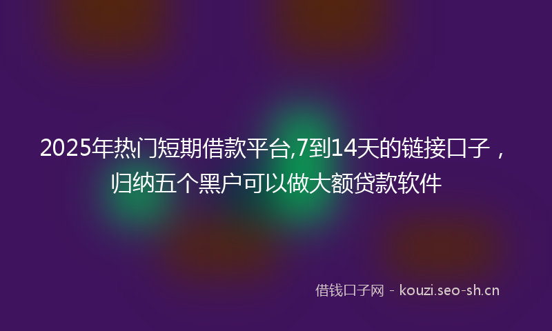 2025年热门短期借款平台,7到14天的链接口子,归纳五个黑户可以做大额贷款软件