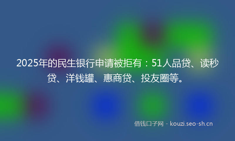 2025年的民生银行申请被拒有：51人品贷、读秒贷、洋钱罐、惠商贷、投友圈等。
