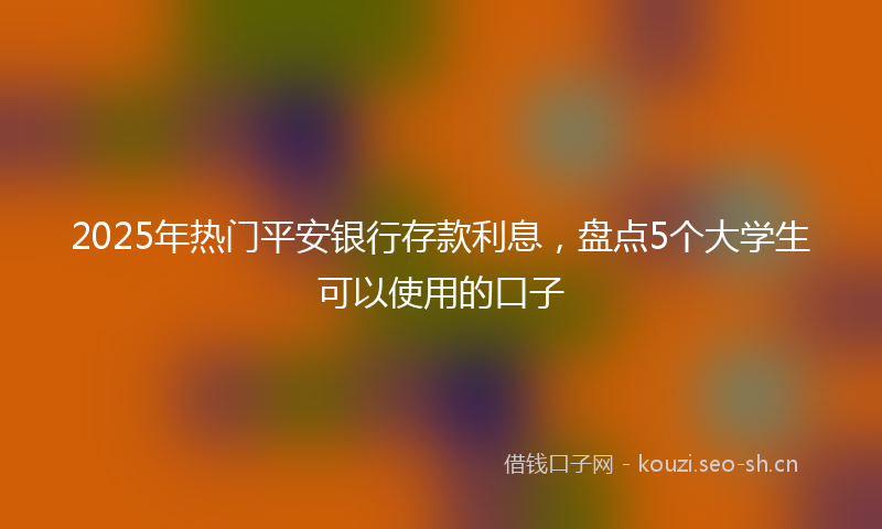 2025年热门平安银行存款利息，盘点5个大学生可以使用的口子