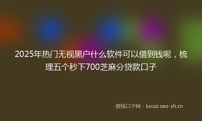 2025年热门无视黑户什么软件可以借到钱呢，梳理五个秒下700芝麻分贷款口子