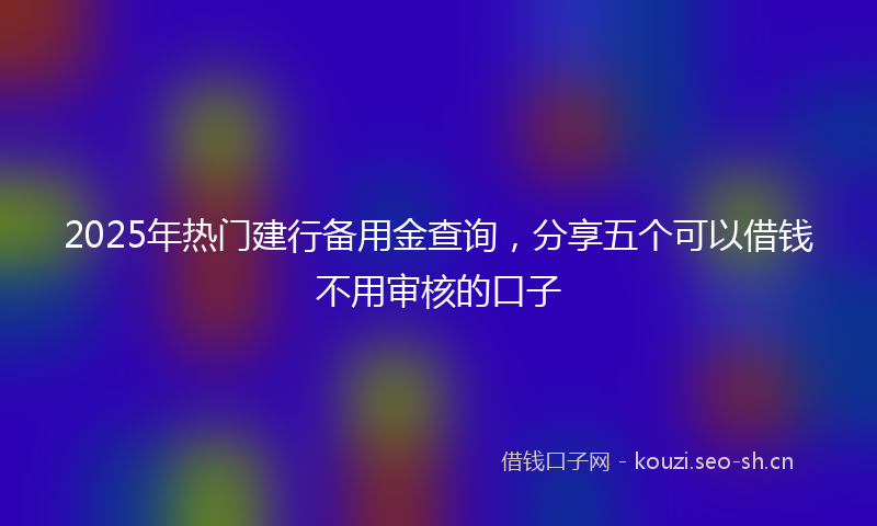 2025年热门建行备用金查询，分享五个可以借钱不用审核的口子