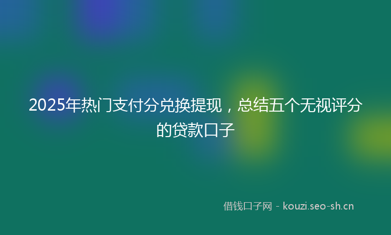 2025年热门支付分兑换提现，总结五个无视评分的贷款口子