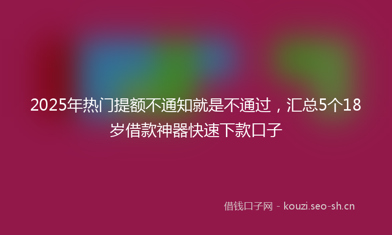 2025年热门提额不通知就是不通过，汇总5个18岁借款神器快速下款口子