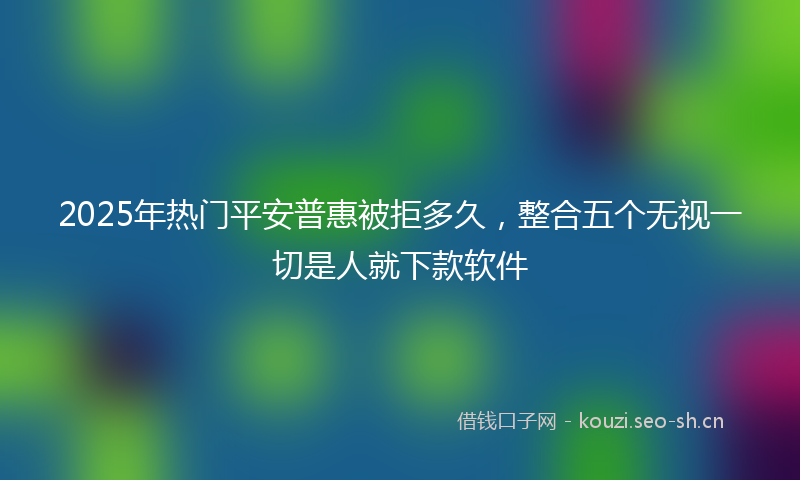 2025年热门平安普惠被拒多久，整合五个无视一切是人就下款软件