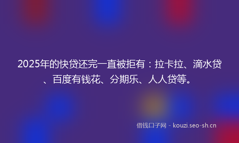2025年的快贷还完一直被拒有：拉卡拉、滴水贷、百度有钱花、分期乐、人人贷等。