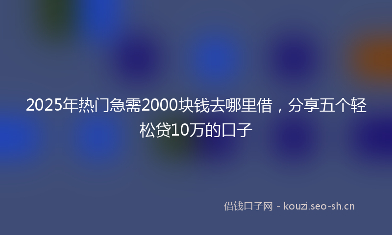 2025年热门急需2000块钱去哪里借，分享五个轻松贷10万的口子