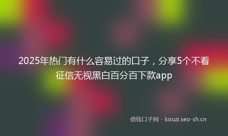 2025年热门有什么容易过的口子，分享5个不看征信无视黑白百分百下款app