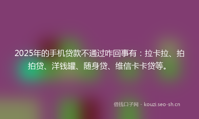 2025年的手机贷款不通过咋回事有:拉卡拉、拍拍贷、洋钱罐、随身贷、维信卡卡贷等。