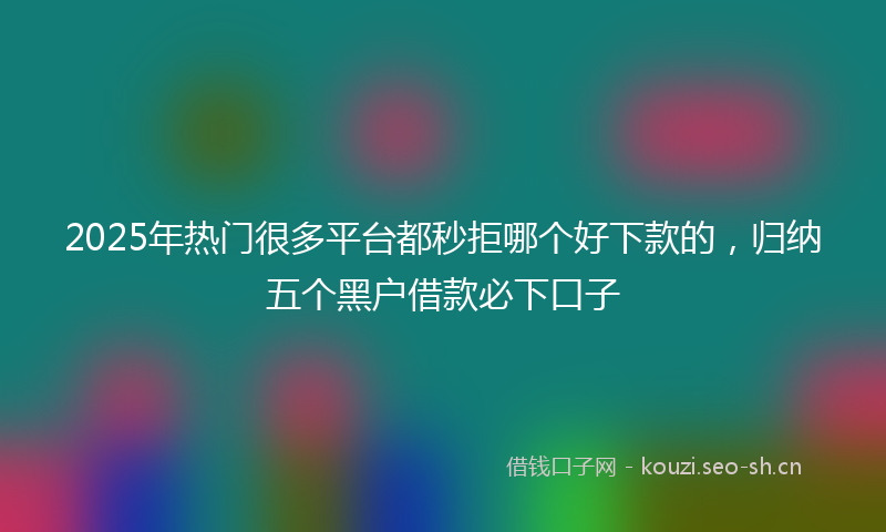 2025年热门很多平台都秒拒哪个好下款的，归纳五个黑户借款必下口子