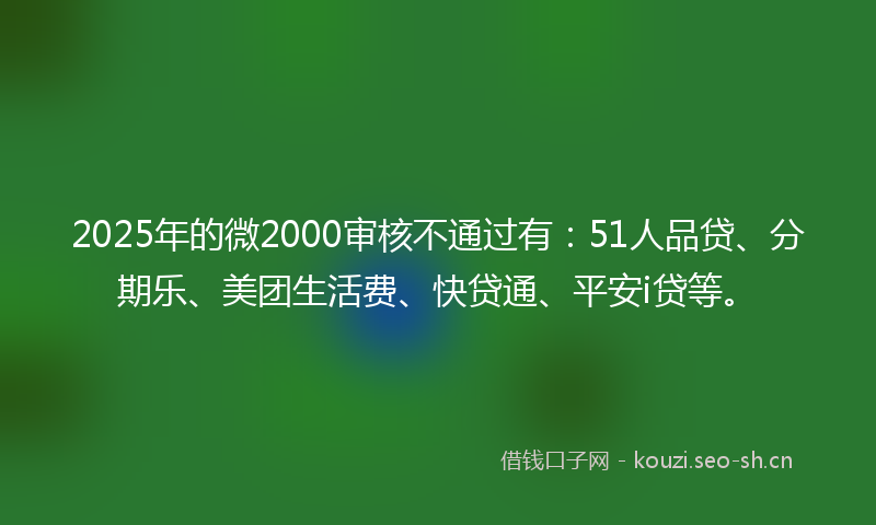 2025年的微2000审核不通过有：51人品贷、分期乐、美团生活费、快贷通、平安i贷等。