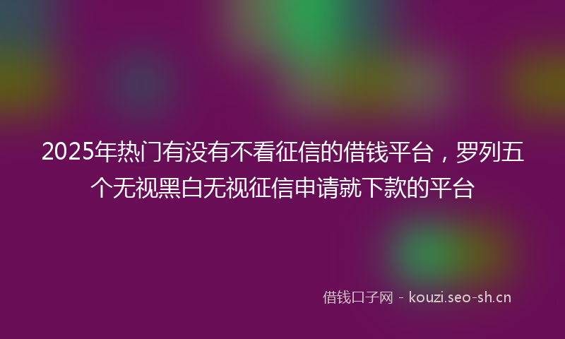 2025年热门有没有不看征信的借钱平台，罗列五个无视黑白无视征信申请就下款的平台