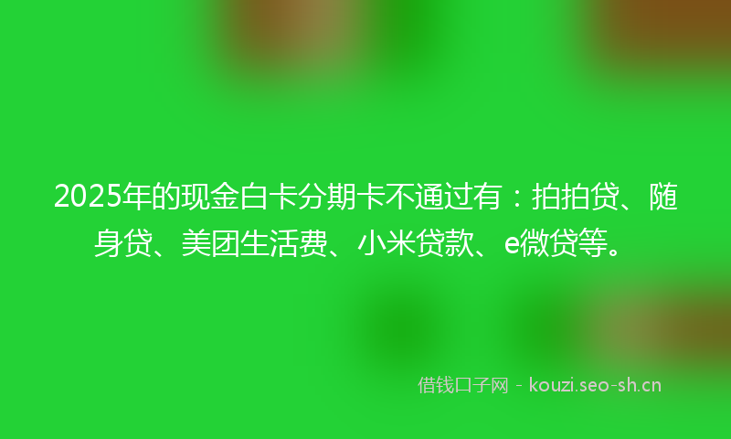 2025年的现金白卡分期卡不通过有：拍拍贷、随身贷、美团生活费、小米贷款、e微贷等。