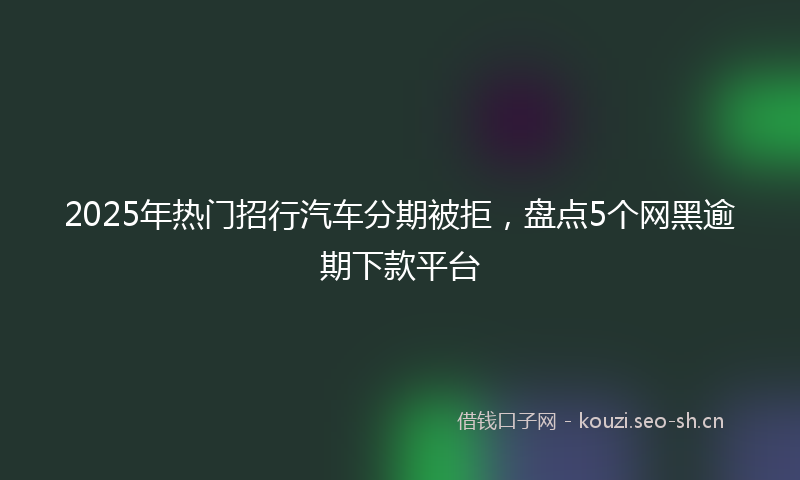 2025年热门招行汽车分期被拒，盘点5个网黑逾期下款平台
