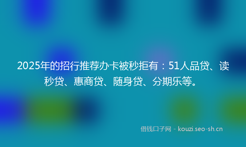 2025年的招行推荐办卡被秒拒有：51人品贷、读秒贷、惠商贷、随身贷、分期乐等。