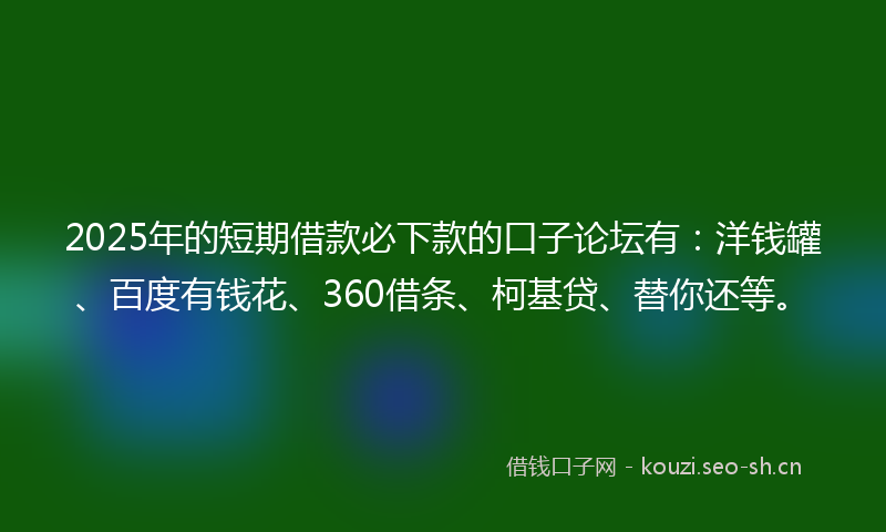 2025年的短期借款必下款的口子论坛有：洋钱罐、百度有钱花、360借条、柯基贷、替你还等。