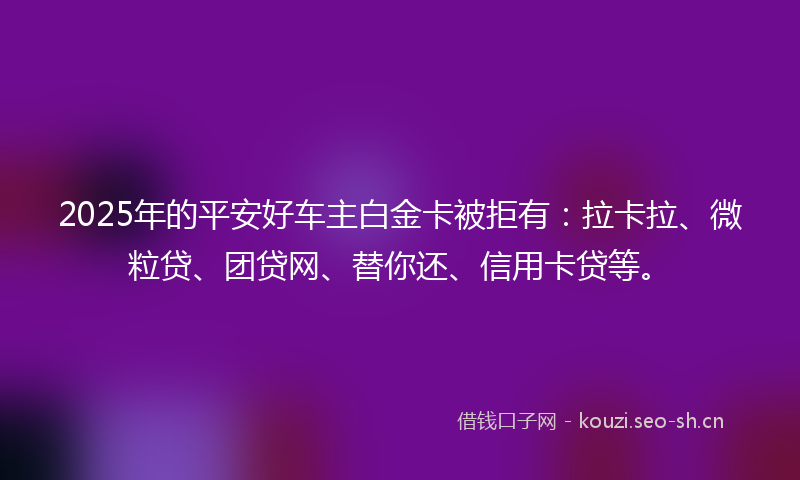 2025年的平安好车主白金卡被拒有：拉卡拉、微粒贷、团贷网、替你还、信用卡贷等。