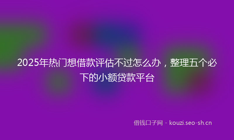 2025年热门想借款评估不过怎么办，整理五个必下的小额贷款平台