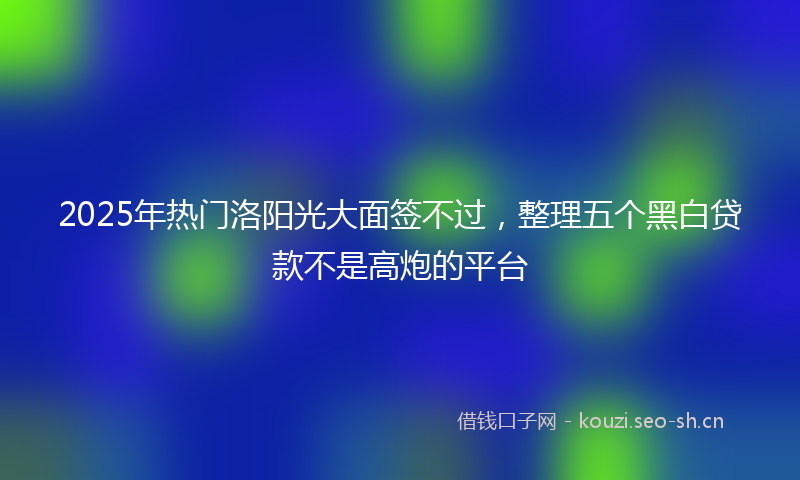 2025年热门洛阳光大面签不过，整理五个黑白贷款不是高炮的平台