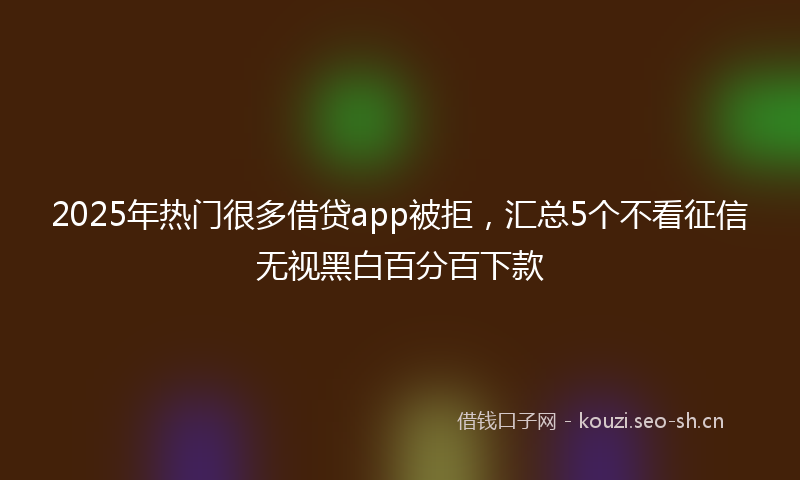 2025年热门很多借贷app被拒，汇总5个不看征信无视黑白百分百下款