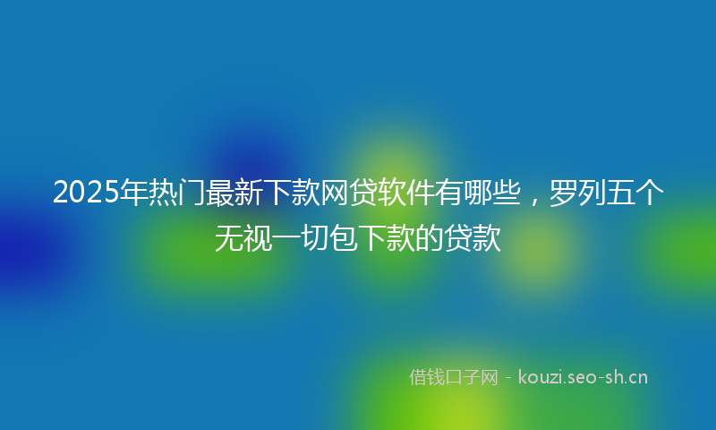 2025年热门最新下款网贷软件有哪些，罗列五个无视一切包下款的贷款