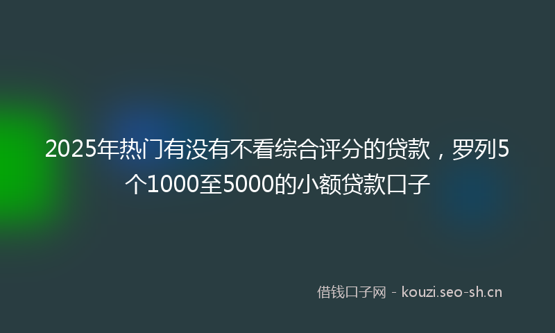 2025年热门有没有不看综合评分的贷款，罗列5个1000至5000的小额贷款口子