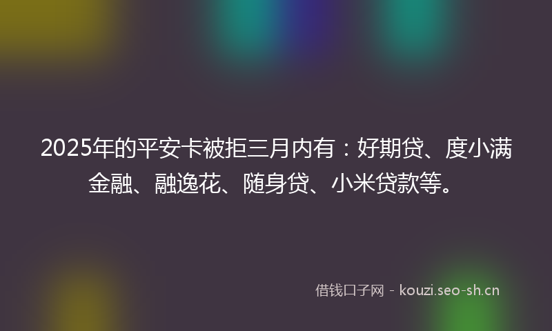 2025年的平安卡被拒三月内有：好期贷、度小满金融、融逸花、随身贷、小米贷款等。
