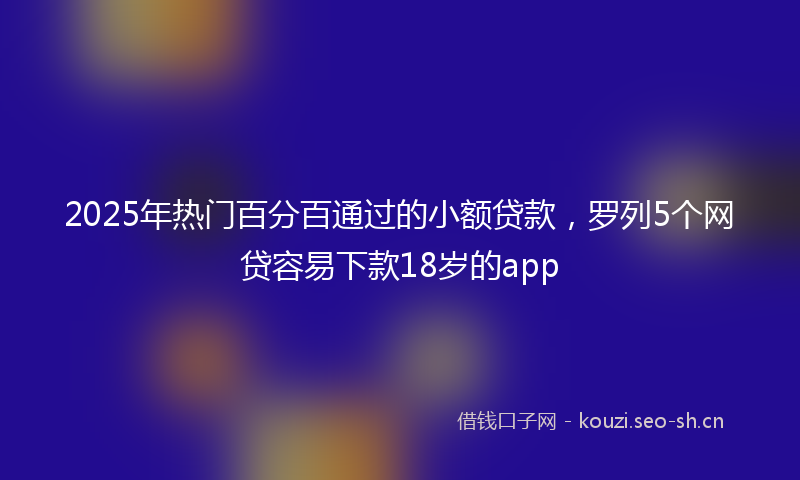 2025年热门百分百通过的小额贷款，罗列5个网贷容易下款18岁的app
