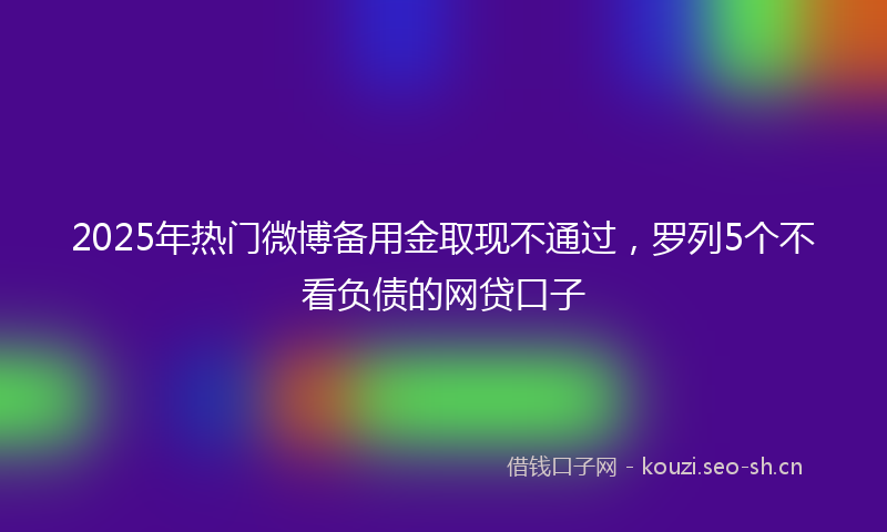 2025年热门微博备用金取现不通过，罗列5个不看负债的网贷口子