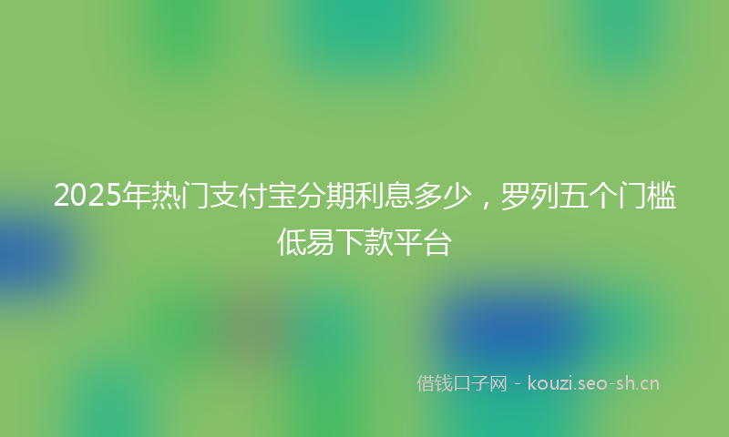 2025年热门支付宝分期利息多少，罗列五个门槛低易下款平台