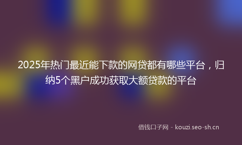 2025年热门最近能下款的网贷都有哪些平台，归纳5个黑户成功获取大额贷款的平台