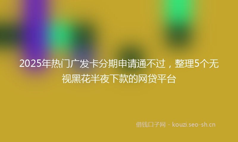2025年热门广发卡分期申请通不过,整理5个无视黑花半夜下款的网贷平台