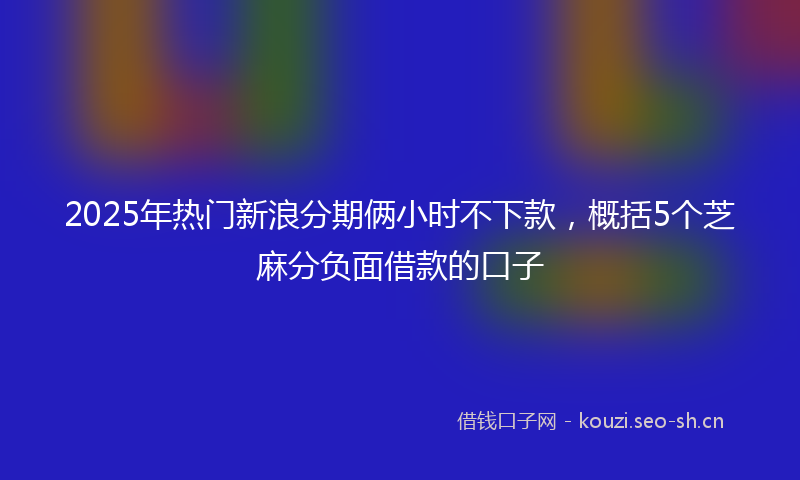 2025年热门新浪分期俩小时不下款，概括5个芝麻分负面借款的口子