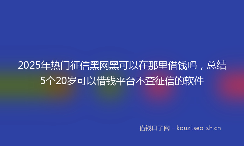2025年热门征信黑网黑可以在那里借钱吗,总结5个20岁可以借钱平台不查征信的软件