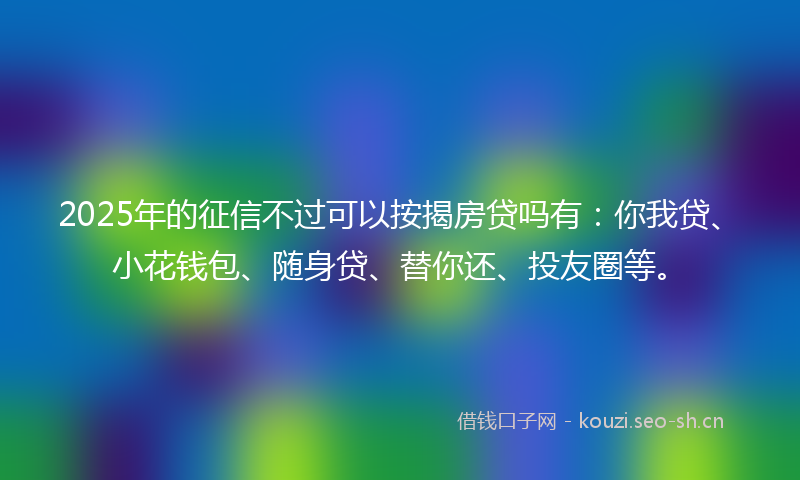 2025年的征信不过可以按揭房贷吗有：你我贷、小花钱包、随身贷、替你还、投友圈等。
