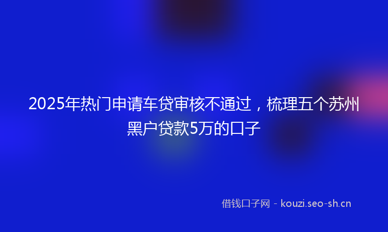 2025年热门申请车贷审核不通过，梳理五个苏州黑户贷款5万的口子