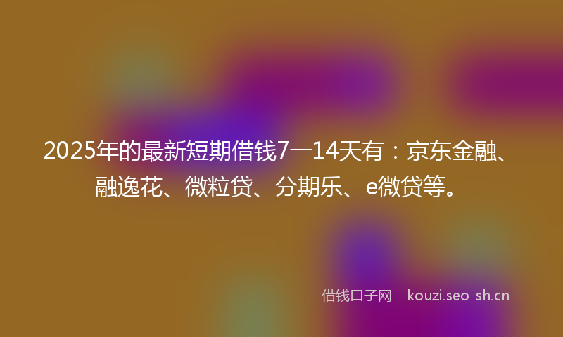2025年的最新短期借钱7一14天有：京东金融、融逸花、微粒贷、分期乐、e微贷等。