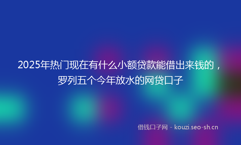 2025年热门现在有什么小额贷款能借出来钱的，罗列五个今年放水的网贷口子