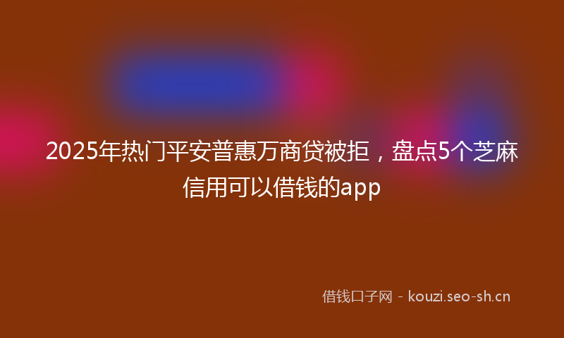 2025年热门平安普惠万商贷被拒，盘点5个芝麻信用可以借钱的app