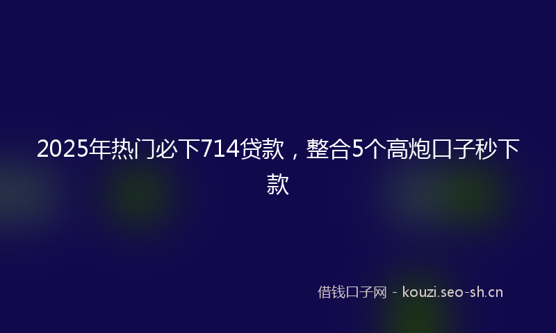2025年热门必下714贷款，整合5个高炮口子秒下款