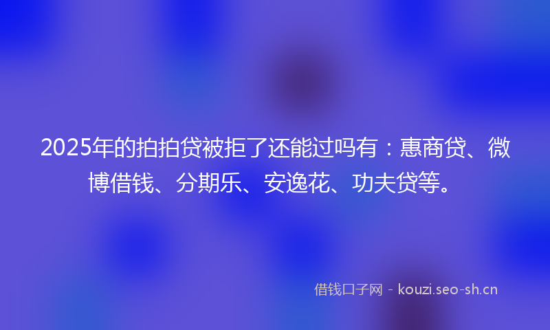 2025年的拍拍贷被拒了还能过吗有:惠商贷、微博借钱、分期乐、安逸花、功夫贷等。