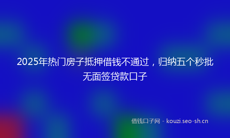 2025年热门房子抵押借钱不通过，归纳五个秒批无面签贷款口子