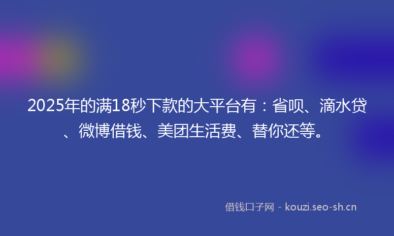 2025年的满18秒下款的大平台有：省呗、滴水贷、微博借钱、美团生活费、替你还等。