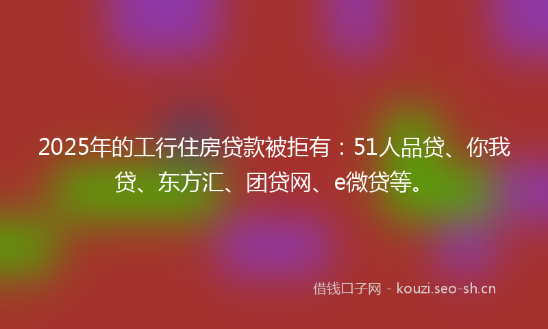 2025年的工行住房贷款被拒有：51人品贷、你我贷、东方汇、团贷网、e微贷等。
