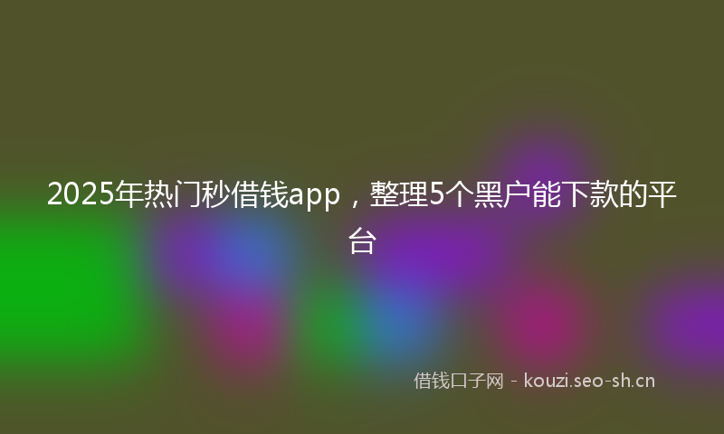 2025年热门秒借钱app，整理5个黑户能下款的平台