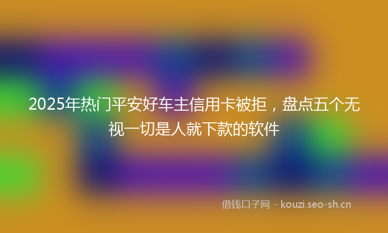 2025年热门平安好车主信用卡被拒，盘点五个无视一切是人就下款的软件