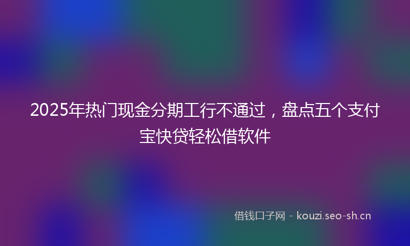 2025年热门现金分期工行不通过，盘点五个支付宝快贷轻松借软件