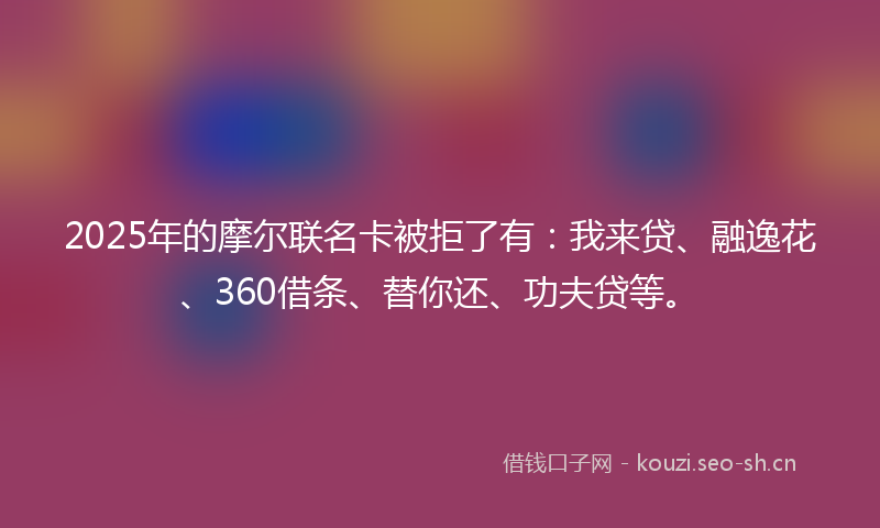2025年的摩尔联名卡被拒了有：我来贷、融逸花、360借条、替你还、功夫贷等。