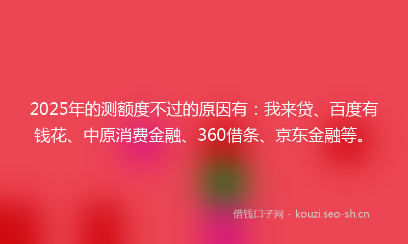 2025年的测额度不过的原因有：我来贷、百度有钱花、中原消费金融、360借条、京东金融等。